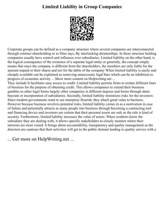 Limited Liability in Group Companies
Corporate groups can be defined as a company structure where several companies are interconnected
through contract shareholding or as Dine says, By interlocking dictatorships. In these structure holding
companies usually have control and influence over subsidiaries. Limited liability on the other hand, is
the logical consequence of the existence of a separate legal entity or generally, the concept simply
means that since the company is different from the shareholders, the members are only liable for the
amount unpaid or their shares and not for the debts of the company When limited liability is easily and
cheaply available can be explained as removing unnecessary legal bars which can be an inhibition to
progress of economic activity ... Show more content on Helpwriting.net ...
They include It facilitates easy access to credit: Limited liability permits firms to isolate different lines
of business for the purpose of obtaining credit. This allows companies to extend their business
gambles to other legal forms largely other companies in different degrees and forms through share
buyouts or incorporation of subsidiaries. Secondly, limited liability minimizes risks for the investors:
Since modern governments want to see enterprise flourish, they attach great value to business.
However because business involves potential risks, limited liability comes in as a motivation in case
of failure and potentially attracts as many people into business through becoming a contracting tool
and financing device and investors are certain that their personal assets are safe as the rule is kind of
security. Furthermore, limited liability increases the value of assets: When creditors know the
subsidiary they are dealing with, it allows specific stakeholders to closely monitor where their
interests are most vested. It brings about accountability, transparency and quality management as the
directors are cautious that their activities will get to the public domain leading to quality service with a
... Get more on HelpWriting.net ...
 