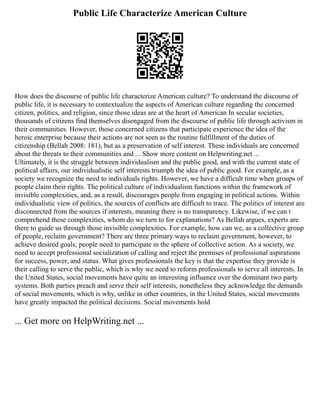 Public Life Characterize American Culture
How does the discourse of public life characterize American culture? To understand the discourse of
public life, it is necessary to contextualize the aspects of American culture regarding the concerned
citizen, politics, and religion, since those ideas are at the heart of American In secular societies,
thousands of citizens find themselves disengaged from the discourse of public life through activism in
their communities. However, those concerned citizens that participate experience the idea of the
heroic enterprise because their actions are not seen as the routine fulfillment of the duties of
citizenship (Bellah 2008: 181), but as a preservation of self interest. These individuals are concerned
about the threats to their communities and ... Show more content on Helpwriting.net ...
Ultimately, it is the struggle between individualism and the public good, and with the current state of
political affairs, our individualistic self interests triumph the idea of public good. For example, as a
society we recognize the need to individuals rights. However, we have a difficult time when groups of
people claim their rights. The political culture of individualism functions within the framework of
invisible complexities, and, as a result, discourages people from engaging in political actions. Within
individualistic view of politics, the sources of conflicts are difficult to trace. The politics of interest are
disconnected from the sources if interests, meaning there is no transparency. Likewise, if we can t
comprehend these complexities, whom do we turn to for explanations? As Bellah argues, experts are
there to guide us through those invisible complexities. For example, how can we, as a collective group
of people, reclaim government? There are three primary ways to reclaim government, however, to
achieve desired goals; people need to participate in the sphere of collective action. As a society, we
need to accept professional socialization of calling and reject the premises of professional aspirations
for success, power, and status. What gives professionals the key is that the expertise they provide is
their calling to serve the public, which is why we need to reform professionals to serve all interests. In
the United States, social movements have quite an interesting influence over the dominant two party
systems. Both parties preach and serve their self interests, nonetheless they acknowledge the demands
of social movements, which is why, unlike in other countries, in the United States, social movements
have greatly impacted the political decisions. Social movements hold
... Get more on HelpWriting.net ...
 
