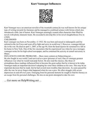 Kurt Vonnegut Influences
Kurt Vonnegut was a an american novelist of the twentieth century.he was well known for his unique
type of writing towards his literature and he managed to combined science with fiction which also
introduced a little ,but of humor. Kurt Vonnegut seemingly created often characters that filled his
novels with plenty character treats. He exceeded to develop this in his novel slaughterhouse five in
(1969)
CHILDHOOD
Kurt vonnegut was born on November, 11 1922. He was born and raised in indianapolis until he
enlisted in the Air Force and went off to fight and serve in world war 2. However, vonnegut did not
die in the war. He died on april 1, 2007, at the age 84, from the head injuries he sustained in a fall at
his home in New York. One of the few encounters that he experienced was when he was a teenager,
vonnegut wrote for his high school newspaper, and he continued the activity at cornell university in
Ithaca.
INFLUENCES AND OR /PROBLEMS ... Show more content on Helpwriting.net ...
He also fought in war world 2 and survived as a pow (prisoner of war). One of vonnegut greatest
influences was when he would read pulp fiction. He also read the classics, like those of
aristophanes.these readings influenced him to become the great author that he is known to be today.
Vonnegut made an important decision b adopting his sister three children as his own. This may be an
important decision that he made ,but he had several more troubles than decisions. As years passed by
after the war, he never forgot what happened when he was a pow. He often struggle with severe
depression on and off over years. Emerging from his personal demons he sought to find his literacy as
an escape from his personal challenges. He also at one point attempted to take his own
... Get more on HelpWriting.net ...
 