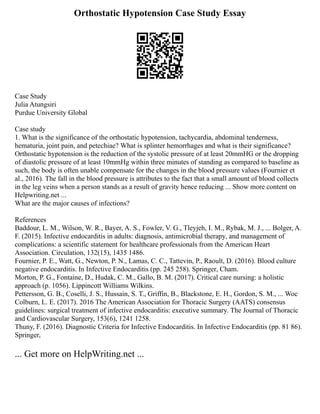 Orthostatic Hypotension Case Study Essay
Case Study
Julia Atungsiri
Purdue University Global
Case study
1. What is the significance of the orthostatic hypotension, tachycardia, abdominal tenderness,
hematuria, joint pain, and petechiae? What is splinter hemorrhages and what is their significance?
Orthostatic hypotension is the reduction of the systolic pressure of at least 20mmHG or the dropping
of diastolic pressure of at least 10mmHg within three minutes of standing as compared to baseline as
such, the body is often unable compensate for the changes in the blood pressure values (Fournier et
al., 2016). The fall in the blood pressure is attributes to the fact that a small amount of blood collects
in the leg veins when a person stands as a result of gravity hence reducing ... Show more content on
Helpwriting.net ...
What are the major causes of infections?
References
Baddour, L. M., Wilson, W. R., Bayer, A. S., Fowler, V. G., Tleyjeh, I. M., Rybak, M. J., ... Bolger, A.
F. (2015). Infective endocarditis in adults: diagnosis, antimicrobial therapy, and management of
complications: a scientific statement for healthcare professionals from the American Heart
Association. Circulation, 132(15), 1435 1486.
Fournier, P. E., Watt, G., Newton, P. N., Lamas, C. C., Tattevin, P., Raoult, D. (2016). Blood culture
negative endocarditis. In Infective Endocarditis (pp. 245 258). Springer, Cham.
Morton, P. G., Fontaine, D., Hudak, C. M., Gallo, B. M. (2017). Critical care nursing: a holistic
approach (p. 1056). Lippincott Williams Wilkins.
Pettersson, G. B., Coselli, J. S., Hussain, S. T., Griffin, B., Blackstone, E. H., Gordon, S. M., ... Woc
Colburn, L. E. (2017). 2016 The American Association for Thoracic Surgery (AATS) consensus
guidelines: surgical treatment of infective endocarditis: executive summary. The Journal of Thoracic
and Cardiovascular Surgery, 153(6), 1241 1258.
Thuny, F. (2016). Diagnostic Criteria for Infective Endocarditis. In Infective Endocarditis (pp. 81 86).
Springer,
... Get more on HelpWriting.net ...
 