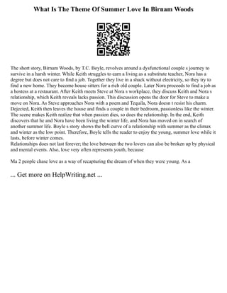 What Is The Theme Of Summer Love In Birnam Woods
The short story, Birnam Woods, by T.C. Boyle, revolves around a dysfunctional couple s journey to
survive in a harsh winter. While Keith struggles to earn a living as a substitute teacher, Nora has a
degree but does not care to find a job. Together they live in a shack without electricity, so they try to
find a new home. They become house sitters for a rich old couple. Later Nora proceeds to find a job as
a hostess at a restaurant. After Keith meets Steve at Nora s workplace, they discuss Keith and Nora s
relationship, which Keith reveals lacks passion. This discussion opens the door for Steve to make a
move on Nora. As Steve approaches Nora with a poem and Tequila, Nora doesn t resist his charm.
Dejected, Keith then leaves the house and finds a couple in their bedroom, passionless like the winter.
The scene makes Keith realize that when passion dies, so does the relationship. In the end, Keith
discovers that he and Nora have been living the winter life, and Nora has moved on in search of
another summer life. Boyle s story shows the bell curve of a relationship with summer as the climax
and winter as the low point. Therefore, Boyle tells the reader to enjoy the young, summer love while it
lasts, before winter comes.
Relationships does not last forever; the love between the two lovers can also be broken up by physical
and mental events. Also, love very often represents youth, because
Ma 2 people chase love as a way of recapturing the dream of when they were young. As a
... Get more on HelpWriting.net ...
 