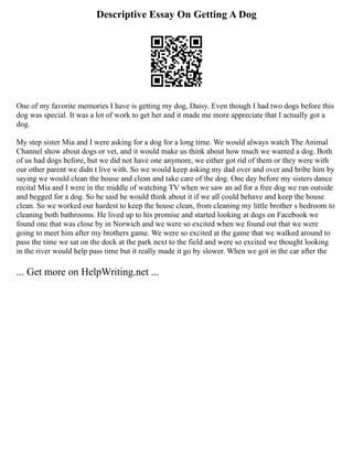 Descriptive Essay On Getting A Dog
One of my favorite memories I have is getting my dog, Daisy. Even though I had two dogs before this
dog was special. It was a lot of work to get her and it made me more appreciate that I actually got a
dog.
My step sister Mia and I were asking for a dog for a long time. We would always watch The Animal
Channel show about dogs or vet, and it would make us think about how much we wanted a dog. Both
of us had dogs before, but we did not have one anymore, we either got rid of them or they were with
our other parent we didn t live with. So we would keep asking my dad over and over and bribe him by
saying we would clean the house and clean and take care of the dog. One day before my sisters dance
recital Mia and I were in the middle of watching TV when we saw an ad for a free dog we ran outside
and begged for a dog. So he said he would think about it if we all could behave and keep the house
clean. So we worked our hardest to keep the house clean, from cleaning my little brother s bedroom to
cleaning both bathrooms. He lived up to his promise and started looking at dogs on Facebook we
found one that was close by in Norwich and we were so excited when we found out that we were
going to meet him after my brothers game. We were so excited at the game that we walked around to
pass the time we sat on the dock at the park next to the field and were so excited we thought looking
in the river would help pass time but it really made it go by slower. When we got in the car after the
... Get more on HelpWriting.net ...
 
