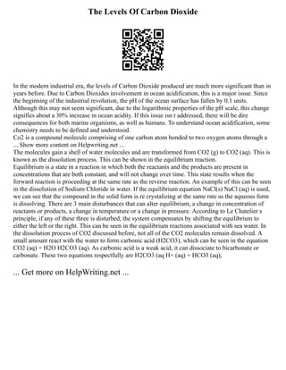 The Levels Of Carbon Dioxide
In the modern industrial era, the levels of Carbon Dioxide produced are much more significant than in
years before. Due to Carbon Dioxides involvement in ocean acidification, this is a major issue. Since
the beginning of the industrial revolution, the pH of the ocean surface has fallen by 0.1 units.
Although this may not seem significant, due to the logarithmic properties of the pH scale, this change
signifies about a 30% increase in ocean acidity. If this issue isn t addressed, there will be dire
consequences for both marine organisms, as well as humans. To understand ocean acidification, some
chemistry needs to be defined and understood.
Co2 is a compound molecule comprising of one carbon atom bonded to two oxygen atoms through a
... Show more content on Helpwriting.net ...
The molecules gain a shell of water molecules and are transformed from CO2 (g) to CO2 (aq). This is
known as the dissolution process. This can be shown in the equilibrium reaction.
Equilibrium is a state in a reaction in which both the reactants and the products are present in
concentrations that are both constant, and will not change over time. This state results when the
forward reaction is proceeding at the same rate as the reverse reaction. An example of this can be seen
in the dissolution of Sodium Chloride in water. If the equilibrium equation NaCl(s) NaCl (aq) is used,
we can see that the compound in the solid form is re crystalizing at the same rate as the aqueous form
is dissolving. There are 3 main disturbances that can alter equilibrium, a change in concentration of
reactants or products, a change in temperature or a change in pressure. According to Le Chatelier s
principle, if any of these three is disturbed, the system compensates by shifting the equilibrium to
either the left or the right. This can be seen in the equilibrium reactions associated with sea water. In
the dissolution process of CO2 discussed before, not all of the CO2 molecules remain dissolved. A
small amount react with the water to form carbonic acid (H2CO3), which can be seen in the equation
CO2 (aq) + H2O H2CO3 (aq). As carbonic acid is a weak acid, it can dissociate to bicarbonate or
carbonate. These two equations respectfully are H2CO3 (aq H+ (aq) + HCO3 (aq),
... Get more on HelpWriting.net ...
 
