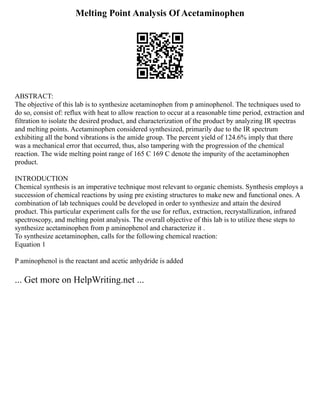 Melting Point Analysis Of Acetaminophen
ABSTRACT:
The objective of this lab is to synthesize acetaminophen from p aminophenol. The techniques used to
do so, consist of: reflux with heat to allow reaction to occur at a reasonable time period, extraction and
filtration to isolate the desired product, and characterization of the product by analyzing IR spectras
and melting points. Acetaminophen considered synthesized, primarily due to the IR spectrum
exhibiting all the bond vibrations is the amide group. The percent yield of 124.6% imply that there
was a mechanical error that occurred, thus, also tampering with the progression of the chemical
reaction. The wide melting point range of 165 C 169 C denote the impurity of the acetaminophen
product.
INTRODUCTION
Chemical synthesis is an imperative technique most relevant to organic chemists. Synthesis employs a
succession of chemical reactions by using pre existing structures to make new and functional ones. A
combination of lab techniques could be developed in order to synthesize and attain the desired
product. This particular experiment calls for the use for reflux, extraction, recrystallization, infrared
spectroscopy, and melting point analysis. The overall objective of this lab is to utilize these steps to
synthesize acetaminophen from p aminophenol and characterize it .
To synthesize acetaminophen, calls for the following chemical reaction:
Equation 1
P aminophenol is the reactant and acetic anhydride is added
... Get more on HelpWriting.net ...
 