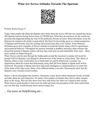 What Are Xerxes Attitudes Towards The Spartans
Primary Source Essay #1
Today when people talk about the Spartans they think about the movie 300 that was created that shows
300 Spartan warriors facing Xerxes army of 150,000 men. What they do not know are the actual real
accounts that happened during the time of this particular Persian invasion. When Herodotus wrote the
Histories he mentions this battle in great detail. His thirst for knowledge gives us a better perspective
of Spartans and Persians since his writings have lasted since they were written. In the Histories
Herodotus gives pure examples of Xerxes attitudes towards the Greeks along with his superstitious
and tyrannical behavior. Throughout his journey listening to peddlers and many other scholars like
himself he learned of Spartan culture and how they took arms on each battlefield. After each ... Show
more content on Helpwriting.net ...
When Xerxes sent his men through the hidden path around the mountain Leonidas still stood his
ground with his Spartans even though he allowed most of the troops to return home. This shows in
Spartan culture a man would rather die in battle than run and be dishonored. Leonidas was
superstitious about the oracle that determined a king shall fall from Sparta or Sparta itself will be
destroyed. The people of Sparta must have had much intelligence to understand how to create this
choke point of the other army. Many of the different battles even after Thermopylae show that the
Spartans were versatile toward warfare.
Honor is shown throughout this narrative. Demaratus warns Xerxes about facing the Greeks in battle
and talks about the men being free. No matter what number of enemies they face to either conquer
them or die trying. This not only shows how they seek honor but what was valued in their society.
When Xerxes sends heralds to each town for earth and water the perception of this from each Greek
city was that they would become slaves and no longer free
... Get more on HelpWriting.net ...
 
