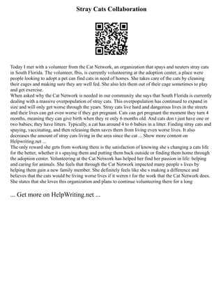 Stray Cats Collaboration
Today I met with a volunteer from the Cat Network, an organization that spays and neuters stray cats
in South Florida. The volunteer, Ibis, is currently volunteering at the adoption center, a place were
people looking to adopt a pet can find cats in need of homes. She takes care of the cats by cleaning
their cages and making sure they are well fed. She also lets them out of their cage sometimes to play
and get exercise.
When asked why the Cat Network is needed in our community she says that South Florida is currently
dealing with a massive overpopulation of stray cats. This overpopulation has continued to expand in
size and will only get worse through the years. Stray cats live hard and dangerous lives in the streets
and their lives can get even worse if they get pregnant. Cats can get pregnant the moment they turn 4
months, meaning they can give birth when they re only 6 months old. And cats don t just have one or
two babies; they have litters. Typically, a cat has around 4 to 6 babies in a litter. Finding stray cats and
spaying, vaccinating, and then releasing them saves them from living even worse lives. It also
decreases the amount of stray cats living in the area since the cat ... Show more content on
Helpwriting.net ...
The only reward she gets from working there is the satisfaction of knowing she s changing a cats life
for the better, whether it s spaying them and putting them back outside or finding them home through
the adoption center. Volunteering at the Cat Network has helped her find her passion in life: helping
and caring for animals. She feels that through the Cat Network impacted many people s lives by
helping them gain a new family member. She definitely feels like she s making a difference and
believes that the cats would be living worse lives if it weren t for the work that the Cat Network does.
She states that she loves this organization and plans to continue volunteering there for a long
... Get more on HelpWriting.net ...
 