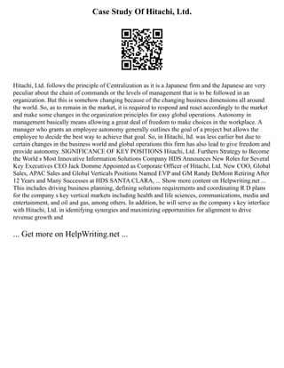 Case Study Of Hitachi, Ltd.
Hitachi, Ltd. follows the principle of Centralization as it is a Japanese firm and the Japanese are very
peculiar about the chain of commands or the levels of management that is to be followed in an
organization. But this is somehow changing because of the changing business dimensions all around
the world. So, as to remain in the market, it is required to respond and react accordingly to the market
and make some changes in the organization principles for easy global operations. Autonomy in
management basically means allowing a great deal of freedom to make choices in the workplace. A
manager who grants an employee autonomy generally outlines the goal of a project but allows the
employee to decide the best way to achieve that goal. So, in Hitachi, ltd. was less earlier but due to
certain changes in the business world and global operations this firm has also lead to give freedom and
provide autonomy. SIGNIFICANCE OF KEY POSITIONS Hitachi, Ltd. Furthers Strategy to Become
the World s Most Innovative Information Solutions Company HDS Announces New Roles for Several
Key Executives CEO Jack Domme Appointed as Corporate Officer of Hitachi, Ltd. New COO, Global
Sales, APAC Sales and Global Verticals Positions Named EVP and GM Randy DeMont Retiring After
12 Years and Many Successes at HDS SANTA CLARA, ... Show more content on Helpwriting.net ...
This includes driving business planning, defining solutions requirements and coordinating R D plans
for the company s key vertical markets including health and life sciences, communications, media and
entertainment, and oil and gas, among others. In addition, he will serve as the company s key interface
with Hitachi, Ltd. in identifying synergies and maximizing opportunities for alignment to drive
revenue growth and
... Get more on HelpWriting.net ...
 