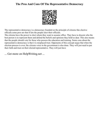 The Pros And Cons Of The Representative Democracy
The representative democracy is a democracy founded on the principle of citizens like elective
officials.some pros are that It lets the people elect their officials.
The citizens have the power to elect whom they want to assume office. They have to discern who the
best person is to represent them and defend the beliefs and opinions they hold so dear. This also means
that the people should vote for those who possess the education and training. Some cons about the
representative democracy is that it is misplaced trust. Opponents of this concept argue that when the
election process is over, the citizens voice in the government is also done. They will just need to put
their faith and trust on their elected representative. They will just have
... Get more on HelpWriting.net ...
 
