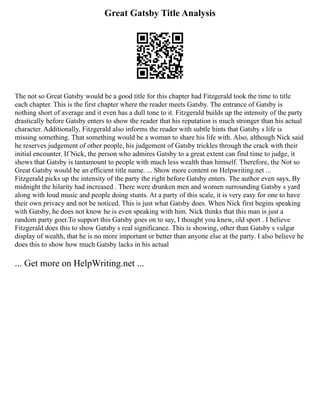 Great Gatsby Title Analysis
The not so Great Gatsby would be a good title for this chapter had Fitzgerald took the time to title
each chapter. This is the first chapter where the reader meets Gatsby. The entrance of Gatsby is
nothing short of average and it even has a dull tone to it. Fitzgerald builds up the intensity of the party
drastically before Gatsby enters to show the reader that his reputation is much stronger than his actual
character. Additionally, Fitzgerald also informs the reader with subtle hints that Gatsby s life is
missing something. That something would be a woman to share his life with. Also, although Nick said
he reserves judgement of other people, his judgement of Gatsby trickles through the crack with their
initial encounter. If Nick, the person who admires Gatsby to a great extent can find time to judge, it
shows that Gatsby is tantamount to people with much less wealth than himself. Therefore, the Not so
Great Gatsby would be an efficient title name. ... Show more content on Helpwriting.net ...
Fitzgerald picks up the intensity of the party the right before Gatsby enters. The author even says, By
midnight the hilarity had increased . There were drunken men and women surrounding Gatsby s yard
along with loud music and people doing stunts. At a party of this scale, it is very easy for one to have
their own privacy and not be noticed. This is just what Gatsby does. When Nick first begins speaking
with Gatsby, he does not know he is even speaking with him. Nick thinks that this man is just a
random party goer.To support this Gatsby goes on to say, I thought you knew, old sport . I believe
Fitzgerald does this to show Gatsby s real significance. This is showing, other than Gatsby s vulgar
display of wealth, that he is no more important or better than anyone else at the party. I also believe he
does this to show how much Gatsby lacks in his actual
... Get more on HelpWriting.net ...
 