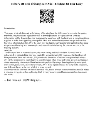 History Of Beer Brewing Beer And The Styles Of Beer Essay
Introduction
This paper is intended to review the history of brewing beer, the differences between the breweries,
the trends, the process and ingredients used in brewing beer and the styles of beer. Detailed
information will be discussed on how to adequately serve beer with food and how to compliment them
together to make them appealing to the public. Beer was invented many centuries ago and was first
known as a homemaker skill. Over the years beer has become very popular and technology has made
the process of brewing beer less complex and more flavorful allowing for extreme success in the
brewing industry.
Analysis
The history of beer is an extensive one, the actual timing and individual that invented beer is
unknown. It is estimated that beer was created by accident over 5,000 years ago. Hard evidence of
beer production dates back about 5,000 years to the Sumerians of ancient Mesopotamia (Andrews,
2014.) The concoction to create beer was stumbled upon when bread and wheat got wet and because
water was usually contaminated beer became the preferred beverage. Beer is primarily made up of
malt extract, yeast, hops, and water (Flowers, 2014) these ingredients add the syrup taste, sweetness,
and different flavors to the beer while it is being brewed.
Microbrewers sell less than six million barrels a year, macro brewers sell more than six million barrels
a year, and brew pubs sell on sight only. Craft brewery s and regional brewers make less than micro
and macro
... Get more on HelpWriting.net ...
 