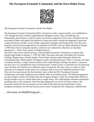 The European Economic Community and the Euro Dollar Essay
The European Economic Community and the Euro Dollar
The European Economic Community (EEC), also known as the common market, was established in
1957 through the treaty of Rome signed between Belgium, France, Italy, Luxembourg, the
Netherlands, and Germany in order to achieve economic cooperation. It has since worked for the free
movement of labor and capital, the abolition of trusts and cartels, and the development of joint and
reciprocal policies on labor, social welfare, agriculture, transport, and foreign trade. Over the years,
monetary union has been suggested by the members of the EEC and was finally attained on January
1,1999 when eleven European countries, which are now collectively referred to as Euroland,
introduced a ... Show more content on Helpwriting.net ...
The Euro is the newly created currency of the European Economic Community, a currency that
became legal tender on January 1, 1999. By 2002, euro notes and coins will replace the Austrian
schilling, Belgian franc, Finnish markka, French franc, German mark, Irish punt, Italian lira,
Luxembourg franc, Dutch guilder, Portuguese escudo, and Spanish peseta. These 11 nations will share
a common currency, a single monetary policy, and a single foreign exchange rate policy. Currencies
not only serve as a standardized value of measurement, so that we have a consistent way of expressing
value, but they also function as an efficient means of payment. Also they serve as a store of value,
allowing us to transport wealth easily over a distance and to store it for indefinite periods of time.
There are two main reasons for this monetary union within the EEC (European Economic
Community), one being a political reason and the other an economic reason. The political arguments
are that a single currency will further unite the European alliance, which was formed after WWII, by
forcing Europe to act as a whole rather than as single states. This could perhaps eliminate nationalism
and bring unity to this continent, which has been plagued by war twice in the last century. The
Economic reasons for the euro project can be found in the relatively poor performance of the
European economies over the last twenty years or more. Europe has, for a long time, suffered form
... Get more on HelpWriting.net ...
 
