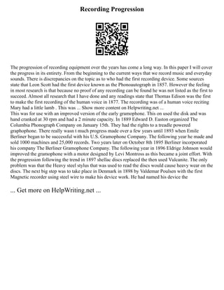 Recording Progression
The progression of recording equipment over the years has come a long way. In this paper I will cover
the progress in its entirety. From the beginning to the current ways that we record music and everyday
sounds. There is discrepancies on the topic as to who had the first recording device. Some sources
state that Leon Scott had the first device known as the Phonoautograph in 1857. However the feeling
in most research is that because no proof of any recording can be found he was not listed as the first to
succeed. Almost all research that I have done and any readings state that Thomas Edison was the first
to make the first recording of the human voice in 1877. The recording was of a human voice reciting
Mary had a little lamb . This was ... Show more content on Helpwriting.net ...
This was for use with an improved version of the early gramophone. This on used the disk and was
hand cranked at 30 rpm and had a 2 minute capacity. In 1889 Edward D. Easton organized The
Columbia Phonograph Company on January 15th. They had the rights to a treadle powered
graphophone. There really wasn t much progress made over a few years until 1893 when Emile
Berliner began to be successful with his U.S. Gramophone Company. The following year he made and
sold 1000 machines and 25,000 records. Two years later on October 8th 1895 Berliner incorporated
his company The Berliner Gramophone Company. The following year in 1896 Eldrige Johnson would
improved the gramophone with a motor designed by Levi Montross as this became a joint effort. With
the progression following the trend in 1897 shellac discs replaced the then used Vulcanite. The only
problem was that the Heavy steel stylus that was used to read the discs would cause heavy wear on the
discs. The next big step was to take place in Denmark in 1898 by Valdemar Poulsen with the first
Magnetic recorder using steel wire to make his device work. He had named his device the
... Get more on HelpWriting.net ...
 