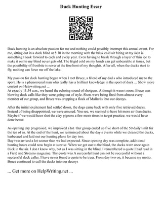 Duck Hunting Essay
Duck hunting is an absolute passion for me and nothing could possibly interrupt this annual event. For
me, sitting out in a duck blind at 5:30 in the morning with the brisk cold air biting at my skin is
something I look forward to each and every year. Even having to break through a layer of thin ice to
make it out to my blind never gets old. The frigid cold on my hands can get unbearable at times, but
the possibility of frostbite is never at the forefront of my thoughts. After all, when the ducks start to
fly, nothing can force me off the lake.
My passion for duck hunting began when I met Bruce, a friend of my dad s who introduced me to the
sport. He is a phenomenal man who really has a brilliant knowledge in the sport of duck ... Show more
content on Helpwriting.net ...
At exactly 11:54 a.m., we heard the echoing sound of shotguns. Although it wasn t noon, Bruce was
blowing duck calls like they were going out of style. Shots were being fired from almost every
member of our group, and Bruce was dropping a flock of Mallards into our decoys.
After the initial excitement had settled down, the dogs came back with only five retrieved ducks.
Instead of being disappointed, we were amused. You see, we seemed to have hit more air than ducks.
Maybe if we would have shot the clay pigeons a few more times in target practice, we would have
done better.
As opening day progressed, we improved a lot. Our group ended up five short of the 50 daily limit for
the ten of us. At the end of the hunt, we reminisced about the day s events while we cleaned the ducks,
barbecued and laid out our hunting plans for day two.
Day two arrived a lot sooner than we had expected. Since opening day was complete, additional
hunting hours could now begin at sunrise. When we got out to the blind, the ducks were once again
thick in the air. I don t know why, but as I was sitting in the blind, I remembered a quote I had read in
a Field and Streams magazine. The quote was A successful hunt can not be successful without a
successful duck caller. I have never found a quote to be truer. From day two on, it became my motto.
Bruce continued to call the ducks into our decoys
... Get more on HelpWriting.net ...
 