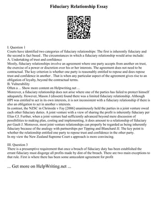 Fiduciary Relationship Essay
I. Question 1
Courts have identified two categories of fiduciary relationships: The first is inherently fiduciary and
the second is fact based . The circumstances in which a fiduciary relationship would arise include:
A. Undertaking of trust and confidence
Mostly, fiduciary relationships involve an agreement where one party accepts from another on trust,
the exercise of a power or discretion over his or her interests. The agreement does not need to be
contractual. The key criterion is whether one party is reasonably entitled to repose and does repose
trust and confidence in another . That is when any particular aspect of the agreement gives rise to an
obligation of loyalty, beyond the contractual terms.
B. Vulnerability
Often a ... Show more content on Helpwriting.net ...
Moreover, a fiduciary relationship does not arise where one of the parties has failed to protect himself
adequately. However, Mason J (dissent) found there was a limited fiduciary relationship. Although
HPI was entitled to act in its own interests, it is not inconsistent with a fiduciary relationship if there is
also an obligation to act in another s interests.
In contrast, the NZSC in Chrinside v Fay [2006] unanimously held the parties in a joint venture owed
each other fiduciary duties. A joint venture with a view of sharing the profit is inherently fiduciary per
Elias CJ. Further, when a joint venture had sufficiently advanced beyond mere discussion of
possibilities to making plan, costing and implementing, it does amount to a relationship of fiduciary
per Gault J. Moreover, most joint venture relationships can properly be regarded as being inherently
fiduciary because of the analogy with partnerships per Tipping and Blanchard JJ. The key point is
whether the relationship entitled one party to repose trust and confidence in the other party.
In my view the New Zealand Supreme Court s approach is more convincing.
III. Question 3
There is a presumptive requirement that once a breach of fiduciary duty has been established the
errant fiduciary must disgorge all profits made by dint of the breach. There are two main exceptions to
that rule. First is where there has been some antecedent agreement for profit
... Get more on HelpWriting.net ...
 
