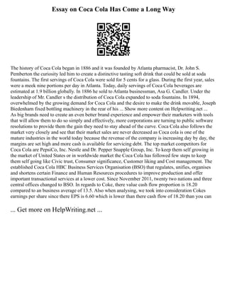 Essay on Coca Cola Has Come a Long Way
The history of Coca Cola began in 1886 and it was founded by Atlanta pharmacist, Dr. John S.
Pemberton the curiosity led him to create a distinctive tasting soft drink that could be sold at soda
fountains. The first servings of Coca Cola were sold for 5 cents for a glass. During the first year, sales
were a meek nine portions per day in Atlanta. Today, daily servings of Coca Cola beverages are
estimated at 1.9 billion globally. In 1886 he sold to Atlanta businessman, Asa G. Candler. Under the
leadership of Mr. Candler s the distribution of Coca Cola expanded to soda fountains. In 1894,
overwhelmed by the growing demand for Coca Cola and the desire to make the drink movable, Joseph
Biedenharn fixed bottling machinery in the rear of his ... Show more content on Helpwriting.net ...
As big brands need to create an even better brand experience and empower their marketers with tools
that will allow them to do so simply and effectively, more corporations are turning to public software
resolutions to provide them the gain they need to stay ahead of the curve. Coca Cola also follows the
market very closely and see that their market sales are never decreased as Coca cola is one of the
mature industries in the world today because the revenue of the company is increasing day by day, the
margins are set high and more cash is available for servicing debt. The top market competitors for
Coca Cola are PepsiCo, Inc. Nestle and Dr. Pepper Snapple Group, Inc. To keep them self growing in
the market of United States or in worldwide market the Coca Cola has followed few steps to keep
them self going like Civic trust, Consumer significance, Customer liking and Cost management. The
established Coca Cola HBC Business Services Organisation (BSO) that regulates, unifies, organises
and shortens certain Finance and Human Resources procedures to improve production and offer
important transactional services at a lower cost. Since November 2011, twenty two nations and three
central offices changed to BSO. In regards to Coke, there value cash flow proportion is 18.20
compared to an business average of 13.5. Also when analysing, we took into consideration Cokes
earnings per share since there EPS is 6.60 which is lower than there cash flow of 18.20 than you can
... Get more on HelpWriting.net ...
 