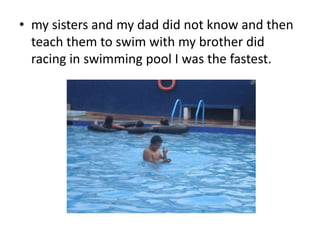 • my sisters and my dad did not know and then 
teach them to swim with my brother did 
racing in swimming pool I was the fastest. 
 