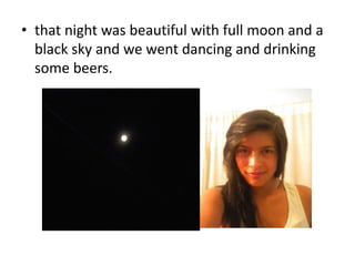 • that night was beautiful with full moon and a 
black sky and we went dancing and drinking 
some beers. 
 