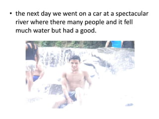 • the next day we went on a car at a spectacular 
river where there many people and it fell 
much water but had a good. 
 