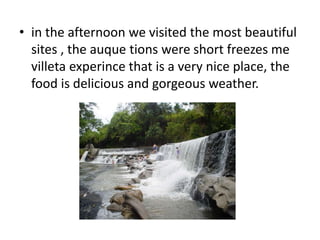 • in the afternoon we visited the most beautiful 
sites , the auque tions were short freezes me 
villeta experince that is a very nice place, the 
food is delicious and gorgeous weather. 
