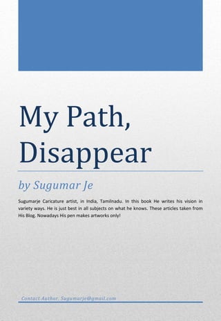 My Path,
Disappear
by Sugumar Je
Sugumarje Caricature artist, in India, Tamilnadu. In this book He writes his vision in
variety ways. He is just best in all subjects on what he knows. These articles taken from
His Blog. Nowadays His pen makes artworks only!




 Contact Author. Sugumarje@gmail.com
 
