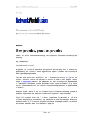 Seguridad de la Información: Criptografía Cobit vs ITIL
Página 1 de 4
Sponsored by:
This story appeared on Network World Fusion at
http://www.nwfusion.com/research/2005/011005cobit.html
Feature /
Best practice, practice, practice
COBIT is a proven standard that can help with compliance, business accountability and
auditing.
By John Morency
Network World, 01/10/05
In general, IT executives implement best practices because they need to increase IT
predictability and efficiency, reduce support costs, improve customer service quality or
meet regulatory requirements.
The two most well-known standards - the IT Infrastructure Library (ITIL) and the
Control Objectives for IT (COBIT) - have existed for at least 10 years, support a broad
range of management services, are sponsored by very well-respected organizations
(COBIT by the Information Systems Audit and Control Organization and ITIL by the IT
Service Management Forum) and have been implemented by thousands of organizations
of all sizes.
However, COBIT and ITIL are very different in their orientation, definition, classes of
problems they address and the specific implications regarding "implementation."
The COBIT standard, which the IT Auditors Association first released in 1996, was
designed with business accountability and auditability in mind. For example, a frequent
application of COBIT is control definition that helps businesses comply with federal
government mandates, such as the Sarbanes-Oxley Act.
 