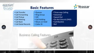 • Call Transfer
• Call Forwarding
• Call Pickup
• Call Waiting
• Call Back
• Call Detail Records
• Queues
• Ring Group
• IVR
• Call Holding
• Music on Hold
• Caller ID
• Three-way Calling
• Voicemail
• Speed Dial
• Do Not Disturb (DND)
• Call Blacklist
• BLF
Basic Features
 