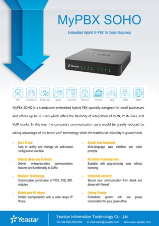MyPBX SOHO
Embedded Hybrid IP-PBX for Small Business
MyPBX SOHO is a standalone embedded hybrid PBX specially designed for small businesses
and offices up to 32 users which offers the flexibility of integration of ISDN, PSTN lines, and
VoIP trunks. In this way, the company’s communication costs would be greatly reduced by
taking advantage of the latest VoIP technology while the traditional reliability is guaranteed.
 Easy to use
Easy to deploy and manage via web-based
configuration interface
 Robust all-in-one features
Deliver enterprise-class communication
features and functionality to SMBs
 Modular Technology
Customizable combination of FXO, FXS, BRI,
modules
 Match your IP phone
Perfect interoperability with a wide range IP
Phone
 Speak your language
Multi-language Web interface and voice
prompts
 No future licensing fees
Scalable with plug-and-play ease without
licensing
 Enhanced security
Secure your communication from attack and
abuse with firewall
 Energy Saving
Embedded system with low power
consumption for your green office
 