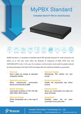 MyPBX Standard
Embedded Hybrid IP-PBX for Small Business
MyPBX Standard is a standalone embedded hybrid PBX specially designed for small businesses and
offices up to 100 users which offers the flexibility of integration of ISDN, PSTN lines, and
VoIP/GSM/UMTS trunks. In this way, the company’s communication costs would be greatly reduced
by taking advantage of the latest VoIP technology while the traditional reliability is guaranteed.
 Easy to use
Easy to deploy and manage via web-based
configuration interface
 Robust all-in-one features
Deliver enterprise-class communication
features and functionality to SMBs
 Modular Technology
Customizable combination of FXO, FXS, BRI,
GSM, CDMA, UMTS modules
 Match your IP phone
Perfect interoperability with a wide range IP
Phone
 Speak your language
Multi-language Web interface and voice
prompts
 No future licensing fees
Scalable with plug-and-play ease without
licensing
 Enhanced security
Secure your communication from attack and
abuse with firewall
 Energy Saving
Embedded system with low power
consumption for your green office
 