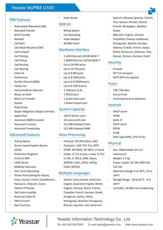 Yeastar MyPBX U100
PBX Features
 Automated Attendant (IVR)
 Attended Transfer
 Blind Transfer
 Blacklist
 Call Back
 Call Detail Records (CDR)
 Call Forward
 Call Parking
 Call Pickup
 Call Routing
 Call Waiting
 Caller ID
 Conference
 Do Not Disturb (DND)
 Follow me
 Intercom/Zone Intercom
 Music on Hold
 Music on Transfer
 Queue
 Ring Group
 Skype Integration (Skype Connect)
 Speed Dial
 Voicemail (3000 minutes)
 Voicemail to email
 Voicemail Forwarding
Advanced Features
 Dial by Name
 Direct Inward System Access
(DISA)
 Distinctive Ringtone
 Email to SMS
 LDAP Server
 Mobility Extension
 One Touch Recording
 Phone Provisioning for Aastra,
Cisco, Escene, Fanvil, Grandstream,
Panasonic, Polycom, Snom,
Yealink IP Phones
 QoS (voice quality)
 Route by Caller ID
 SMS to Email
 Spy Functions
 Static Route
Add-on
 Billing System
 Call Recording
 Hotel Module
 MyPBX Client
Hardware Interface
 1 LAN Ethernet 10/100 BASE-T
 1 WAN Ethernet 10/100 BASE-T
 Up to 16 FXO ports
 Up to 16 FXS ports
 Up to 8 BRI ports
 Up to 8 GSM ports
 Up p to 8 CDMA ports
 Up to 8 UMTS ports
 1 USB port (2.0)
 1 RS232 port
 1 Audio Input port
 1 Audio Output port
System Capacity
 100 IP phone users
 25 concurrent calls
 512 MB Onboard Flash
 512 MB Onboard RAM
Voice Processing
 Protocol: SIP (RFC3261), IAX2
 Transport: UDP, TCP, TLS, SRTP
 DTMF: RFC2833, SIP INFO, In-band
 Codec: G.711 (a-law, u-law), G.722,
G.726, G.729 A, GSM, Speex,
ADPCM, H261, H263, H263p,
H264, MPEG4
Multiple Languages
 System voice prompt: American
English, Australian English, British
English, Chinese, Dutch, French,
Canadian French, German, Greek,
Hungarian, Italian, Polish,
Portuguese, Brazilian Portuguese,
Russian, Spanish, Latin American
Spanish, Mexican Spanish, Turkish,
Thai, Korean, Persian, Danish,
Finnish, Norwegian, Swedish,
Arabic
 Web GUI: English, Chinese
Simplified, Chinese traditional,
Portuguese, Spanish, Russian,
Hebrew, Turkish, French, Italian,
Polish, Romanian, Albanian, Thai,
Korean, Persian, German, Dutch
Security
 Firewall
 SIP TLS transport
 SRTP (RTP encryption)
Faxes
 T30, T38 faxes
 Fax to Email
 Incoming fax tone detection
Internet
 DHCP server
 DDNS
 Static IP
 DHCP client
 PPPoE
 VLAN
 VPN: OpenVPN, L2TP, IP Sec
Physical
 Size: 340x210x44 mm (1U
rackmount)
 Weight: 2.1 kg
 Power Supply: AC 100-240V (DC
12V 5A)
 Operation Range: 0 to 40°C, 32 to
104°F
 Storage Range: -20 to 65°C, -4 to
149°F
 Humidity: 10-90% non-condensing
 