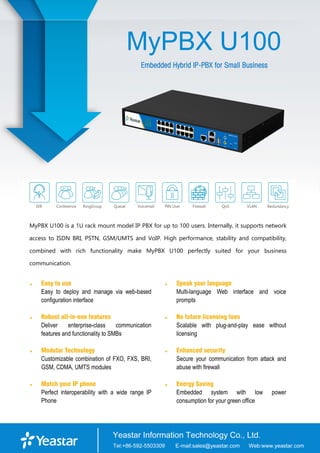 MyPBX U100
Embedded Hybrid IP-PBX for Small Business
MyPBX U100 is a 1U rack mount model IP PBX for up to 100 users. Internally, it supports network
access to ISDN BRI, PSTN, GSM/UMTS and VoIP. High performance, stability and compatibility,
combined with rich functionality make MyPBX U100 perfectly suited for your business
communication.
 Easy to use
Easy to deploy and manage via web-based
configuration interface
 Robust all-in-one features
Deliver enterprise-class communication
features and functionality to SMBs
 Modular Technology
Customizable combination of FXO, FXS, BRI,
GSM, CDMA, UMTS modules
 Match your IP phone
Perfect interoperability with a wide range IP
Phone
 Speak your language
Multi-language Web interface and voice
prompts
 No future licensing fees
Scalable with plug-and-play ease without
licensing
 Enhanced security
Secure your communication from attack and
abuse with firewall
 Energy Saving
Embedded system with low power
consumption for your green office
 