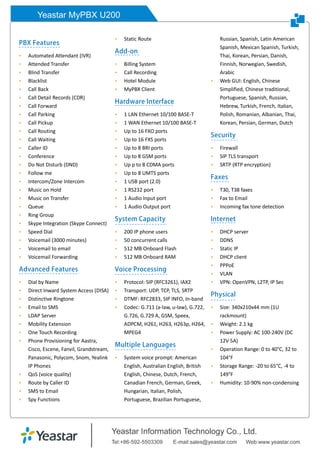 Yeastar MyPBX U200
PBX Features
 Automated Attendant (IVR)
 Attended Transfer
 Blind Transfer
 Blacklist
 Call Back
 Call Detail Records (CDR)
 Call Forward
 Call Parking
 Call Pickup
 Call Routing
 Call Waiting
 Caller ID
 Conference
 Do Not Disturb (DND)
 Follow me
 Intercom/Zone Intercom
 Music on Hold
 Music on Transfer
 Queue
 Ring Group
 Skype Integration (Skype Connect)
 Speed Dial
 Voicemail (3000 minutes)
 Voicemail to email
 Voicemail Forwarding
Advanced Features
 Dial by Name
 Direct Inward System Access (DISA)
 Distinctive Ringtone
 Email to SMS
 LDAP Server
 Mobility Extension
 One Touch Recording
 Phone Provisioning for Aastra,
Cisco, Escene, Fanvil, Grandstream,
Panasonic, Polycom, Snom, Yealink
IP Phones
 QoS (voice quality)
 Route by Caller ID
 SMS to Email
 Spy Functions
 Static Route
Add-on
 Billing System
 Call Recording
 Hotel Module
 MyPBX Client
Hardware Interface
 1 LAN Ethernet 10/100 BASE-T
 1 WAN Ethernet 10/100 BASE-T
 Up to 16 FXO ports
 Up to 16 FXS ports
 Up to 8 BRI ports
 Up to 8 GSM ports
 Up p to 8 CDMA ports
 Up to 8 UMTS ports
 1 USB port (2.0)
 1 RS232 port
 1 Audio Input port
 1 Audio Output port
System Capacity
 200 IP phone users
 50 concurrent calls
 512 MB Onboard Flash
 512 MB Onboard RAM
Voice Processing
 Protocol: SIP (RFC3261), IAX2
 Transport: UDP, TCP, TLS, SRTP
 DTMF: RFC2833, SIP INFO, In-band
 Codec: G.711 (a-law, u-law), G.722,
G.726, G.729 A, GSM, Speex,
ADPCM, H261, H263, H263p, H264,
MPEG4
Multiple Languages
 System voice prompt: American
English, Australian English, British
English, Chinese, Dutch, French,
Canadian French, German, Greek,
Hungarian, Italian, Polish,
Portuguese, Brazilian Portuguese,
Russian, Spanish, Latin American
Spanish, Mexican Spanish, Turkish,
Thai, Korean, Persian, Danish,
Finnish, Norwegian, Swedish,
Arabic
 Web GUI: English, Chinese
Simplified, Chinese traditional,
Portuguese, Spanish, Russian,
Hebrew, Turkish, French, Italian,
Polish, Romanian, Albanian, Thai,
Korean, Persian, German, Dutch
Security
 Firewall
 SIP TLS transport
 SRTP (RTP encryption)
Faxes
 T30, T38 faxes
 Fax to Email
 Incoming fax tone detection
Internet
 DHCP server
 DDNS
 Static IP
 DHCP client
 PPPoE
 VLAN
 VPN: OpenVPN, L2TP, IP Sec
Physical
 Size: 340x210x44 mm (1U
rackmount)
 Weight: 2.1 kg
 Power Supply: AC 100-240V (DC
12V 5A)
 Operation Range: 0 to 40°C, 32 to
104°F
 Storage Range: -20 to 65°C, -4 to
149°F
 Humidity: 10-90% non-condensing
 