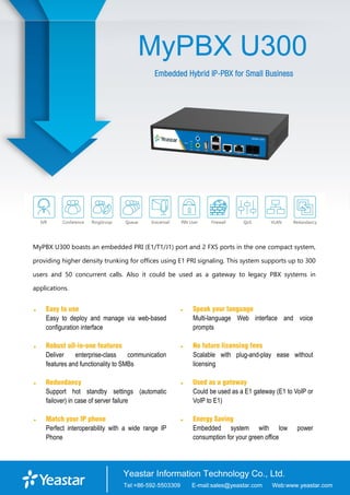 MyPBX U300
Embedded Hybrid IP-PBX for Small Business
MyPBX U300 boasts an embedded PRI (E1/T1/J1) port and 2 FXS ports in the one compact system,
providing higher density trunking for offices using E1 PRI signaling. This system supports up to 300
users and 50 concurrent calls. Also it could be used as a gateway to legacy PBX systems in
applications.
 Easy to use
Easy to deploy and manage via web-based
configuration interface
 Robust all-in-one features
Deliver enterprise-class communication
features and functionality to SMBs
 Redundancy
Support hot standby settings (automatic
failover) in case of server failure
 Match your IP phone
Perfect interoperability with a wide range IP
Phone
 Speak your language
Multi-language Web interface and voice
prompts
 No future licensing fees
Scalable with plug-and-play ease without
licensing
 Used as a gateway
Could be used as a E1 gateway (E1 to VoIP or
VoIP to E1)
 Energy Saving
Embedded system with low power
consumption for your green office
 