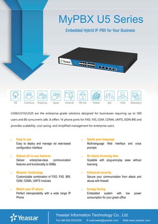 MyPBX U5 Series
Embedded Hybrid IP-PBX for Your Business
U500/U510/U520 are the enterprise-grade solutions designed for businesses requiring up to 500
users and 80 concurrent calls. It offers 16 phone ports for FXO, FXS, GSM, CDMA, UMTS, ISDN BRI and
provides scalability, cost saving, and simplified management for enterprise users.
 Easy to use
Easy to deploy and manage via web-based
configuration interface
 Robust all-in-one features
Deliver enterprise-class communication
features and functionality to SMBs
 Modular Technology
Customizable combination of FXO, FXS, BRI,
GSM, CDMA, UMTS modules
 Match your IP phone
Perfect interoperability with a wide range IP
Phone
 Speak your language
Multi-language Web interface and voice
prompts
 No future licensing fees
Scalable with plug-and-play ease without
licensing
 Enhanced security
Secure your communication from attack and
abuse with firewall
 Energy Saving
Embedded system with low power
consumption for your green office
 