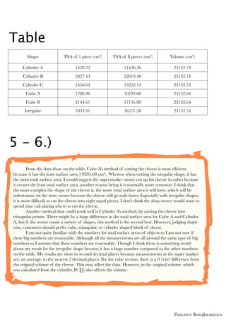 Table
       Shape                TSA of 1 piece (cm²)        TSA of 8 pieces (cm²)           Volume (cm³)

     Cylinder A                    1428.32                    11426.56                    25132.74
     Cylinder B                    2827.43                    22619.48                    25132.74
     Cylinder C                    1656.64                    13252.12                    25132.74
       Cube A                      1286.96                    10295.68                    25132.64
       Cube B                      2144.61                    17156.88                    25132.64
      Irregular                    7033.91                    56271.28                    25132.74




5 - 6.)
  	

       From the data show on the table, Cube A’s method of cutting the cheese is most efﬁcient
because it has the least surface area (10295.68 cm²). Whereas when cutting the irregular shape, it has
the most total surface area. I would suggest the supermarket owner cut up his cheese in cubes because
it creates the least total surface area, another reason being it is normally more common. I think that
the more complex the shape of the cheese is, the more total surface area it will have, which will be
unfortunate on the store owner because the cheese will go stale faster. Especially with irregular shapes,
it is more difﬁcult to cut the cheese into eight equal pieces. I don’t think the shop owner would want to
spend time calculating where to cut the cheese.

       Another method that could work well is Cylinder A’s method, by cutting the cheese into
triangular prisms. There might be a huge difference in the total surface area for Cube A and Cylinder
A, but if the owner wants a variety of shapes, this method is the second best. However, judging shape
wise, customers should prefer cube, triangular, or cylinder shaped block of cheese.

       I am not quite familiar with the numbers for total surface areas of objects so I am not sure if
these big numbers are reasonable. Although all the measurements are all around the same type of big
numbers so I assume that these numbers are reasonable. Though I think there is something weird
about my result for the irregular shape because it has a huge number compared to the other numbers
on the table. My results are show in second decimal places because measurements at the super market
are, on average, to the nearest 2 decimal places. For the cube section, there is a 0.1cm² difference from
the original volume of the cheese. This may affect the data. However, in the original volume, which
was calculated from the cylinder, Pi (∏) also affects the volume.




                                                                                          Panyatree Kongkwanyuen
 