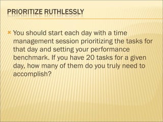 You should start each day with a time management session prioritizing the tasks for that day and setting your performance benchmark. If you have 20 tasks for a given day, how many of them do you truly need to accomplish? 
