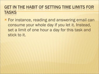 For instance, reading and answering email can consume your whole day if you let it. Instead, set a limit of one hour a day for this task and stick to it. 