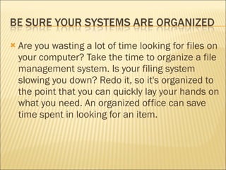 Are you wasting a lot of time looking for files on your computer? Take the time to organize a file management system. Is your filing system slowing you down? Redo it, so it's organized to the point that you can quickly lay your hands on what you need. An organized office can save time spent in looking for an item. 