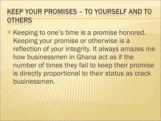 Keeping to one’s time is a promise honored. Keeping your promise or otherwise is a reflection of your integrity. It always amazes me how businessmen in Ghana act as if the number of times they fail to keep their promise is directly proportional to their status as crack businessmen. 