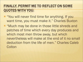 “ You will never find time for anything. If you want time, you must make it.” Charles Buxton “ Much may be done in those little shreds and patches of time which every day produces and which most men throw away, but which nevertheless will make at the end of it no small deduction from the life of men.” Charles Caleb Colton 
