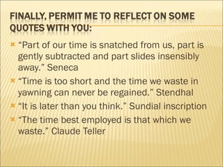 “ Part of our time is snatched from us, part is gently subtracted and part slides insensibly away.” Seneca “ Time is too short and the time we waste in yawning can never be regained.” Stendhal “ It is later than you think.” Sundial inscription “ The time best employed is that which we waste.” Claude Teller 