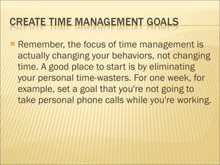Remember, the focus of time management is actually changing your behaviors, not changing time. A good place to start is by eliminating your personal time-wasters. For one week, for example, set a goal that you're not going to take personal phone calls while you're working. 