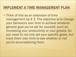 Think of this as an extension of time management tip # 3. The objective is to change your behaviors over time to achieve whatever general goal you've set for yourself, such as increasing your productivity or your grades. So you need to not only set your specific goals, but track them over time to see whether or not you're accomplishing them. 