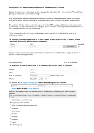 Page de départ vers les sous-questionnaires pour les autres personnes du ménage
La suite du questionnaire est construite ainsi: un sous-questionnaire, disponible à l'aide du bouton "Répondre", est
prévu pour chaque autre personne du ménage.
Il est demandé dans les sous-questionnaires différentes informations (date de naissance, numéro AVS, langue
principale et - selon l'âge de la personne - le niveau de formation et des indications sur l'activité professionnelle).
Si vous deviez chercher certaines informations (p.ex. le numéro AVS*), vous pouvez à tous moments interrompre le
questionnaire. Il vous faut pour cela cliquer sur "Logout" et vous connectez au logiciel plus tard. Les informations que
vous avez déjà indiquées sont déjà enregistrées.
* Vous trouverez le numéro AVS sur une fiche de salaire, sur la carte AVS ou en règle générale sur la carte
d'assurance-maladie.

29. Veuillez, pour chaque personne de la liste, accéder au sous-questionnaire à l'aide du bouton
"Répondre" et indiquer les informations demandées.
Prénom

Nom

Gabriel

Complété

SARBU

Répondre

b
c
d
e
f
g

Lorsque vous avez terminé le questionnaire et les sous-questionnaires, veuillez accéder à la page de résumé en
cliquant sur le bouton "page suivante".

Sous-questionnaire

20.01.2014 18:51:41

30. Indiquez la date de naissance et le numéro d'assuré/e AVS de la personne.
Prénom:

Gabriel

Nom:

SARBU

Date de naissance:

09.07.1950

N°AVS:

756. 8107

(format: JJ.MM.AAAA)
. 3713

. 39

31. Quelle est la langue principale, c'est-à-dire la langue dans laquelle
Gabriel

SARBU

pense et qu'il / elle sait le mieux ?
Plusieurs réponses possibles pour les personnes qui pensent dans plusieurs langues et les maîtrisent
très bien.
Pour les enfants qui ne savent pas encore parler, indiquer la langue principale/les langues principales de
la mère.

c
d
e
f
g allemand (ou suisse-allemand)
b
c
d
e
f
g français (ou patois romand)
c
d
e
f
g italien (ou dialecte tessinois/italo-grison)
c
d
e
f
g romanche
c
d
e
f
g serbe / croate
c
d
e
f
g albanais
c
d
e
f
g portugais
c
d
e
f
g espagnol
c
d
e
f
g anglais
b
c
d
e
f
g autre/s langue/s

 