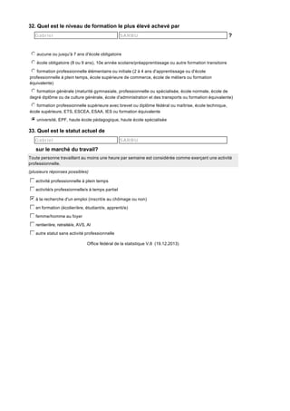 32. Quel est le niveau de formation le plus élevé achevé par
Gabriel

SARBU

?

j
k
l
m
n aucune ou jusqu'à 7 ans d'école obligatoire
j
k
l
m
n école obligatoire (8 ou 9 ans), 10e année scolaire/préapprentissage ou autre formation transitoire
j
k
l
m
n formation professionnelle élémentaire ou initiale (2 à 4 ans d'apprentissage ou d'école
professionnelle à plein temps, école supérieure de commerce, école de métiers ou formation
équivalente)
j
k
l
m
n formation générale (maturité gymnasiale, professionnelle ou spécialisée, école normale, école de
degré diplôme ou de culture générale, école d'administration et des transports ou formation équivalente)
j
k
l
m
n formation professionnelle supérieure avec brevet ou diplôme fédéral ou maîtrise, école technique,
école supérieure, ETS, ESCEA, ESAA, IES ou formation équivalente
i
j
k
l
m
n université, EPF, haute école pédagogique, haute école spécialisée

33. Quel est le statut actuel de
Gabriel

SARBU

sur le marché du travail?
Toute personne travaillant au moins une heure par semaine est considérée comme exerçant une activité
professionnelle.
(plusieurs réponses possibles)

c
d
e
f
g activité professionnelle à plein temps
c
d
e
f
g activité/s professionnelle/s à temps partiel
b
c
d
e
f
g à la recherche d'un emploi (inscrit/e au chômage ou non)
c
d
e
f
g en formation (écolier/ère, étudiant/e, apprenti/e)
c
d
e
f
g femme/homme au foyer
c
d
e
f
g rentier/ère, retraité/e, AVS, AI
c
d
e
f
g autre statut sans activité professionnelle
Office fédéral de la statistique V.8 (19.12.2013)

 