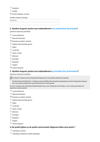 c
d
e
f
g espagnol
c
d
e
f
g anglais
b
c
d
e
f
g autre/s langue/s, à savoir:
Veuillez indiquer la langue.

Roumain

2. Quelle/s langue/s parlez-vous habituellement à la maison/avec les proches?
(plusieurs réponses possibles)

c
d
e
f
g suisse-allemand
c
d
e
f
g allemand standard
b
c
d
e
f
g français (ou patois romand)
c
d
e
f
g dialecte tessinois/italo-grison
c
d
e
f
g italien
c
d
e
f
g romanche
c
d
e
f
g serbe / croate
c
d
e
f
g albanais
c
d
e
f
g portugais
c
d
e
f
g espagnol
c
d
e
f
g anglais
b
c
d
e
f
g autre/s langue/s

3. Quelle/s langue/s parlez-vous habituellement au travail/au lieu de formation?
(plusieurs réponses possibles)
Au travail: indiquez aussi la langue/les langues que vous parlez pendant les pauses.
Ecoliers/ères et étudiant/e/s: n'indiquez pas les différentes disciplines linguistiques mais la langue/les langues
que vous parlez pendant les autres leçons/cours et les pauses.
Si vous n'exercez pas d'activité professionnelle et que vous n'êtes pas en formation, vous n'avez pas besoin de
répondre à cette question.

c
d
e
f
g suisse-allemand
c
d
e
f
g allemand standard
b
c
d
e
f
g français (ou patois romand)
c
d
e
f
g dialecte tessinois/italo-grison
c
d
e
f
g italien
c
d
e
f
g romanche
c
d
e
f
g serbe / croate
c
d
e
f
g albanais
c
d
e
f
g portugais
c
d
e
f
g espagnol
c
d
e
f
g anglais
c
d
e
f
g autre/s langue/s

4. De quelle Eglise ou de quelle communauté religieuse faites-vous partie ?
c
d
e
f
g catholique romaine
c
d
e
f
g catholique-chrétienne (vieille-catholique)

 