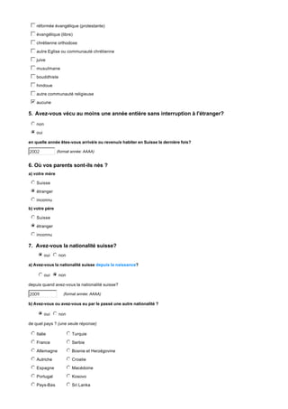c
d
e
f
g réformée évangélique (protestante)
c
d
e
f
g évangélique (libre)
c
d
e
f
g chrétienne orthodoxe
c
d
e
f
g autre Eglise ou communauté chrétienne
c
d
e
f
g juive
c
d
e
f
g musulmane
c
d
e
f
g bouddhiste
c
d
e
f
g hindoue
c
d
e
f
g autre communauté religieuse
b
c
d
e
f
g aucune

5. Avez-vous vécu au moins une année entière sans interruption à l'étranger?
j
k
l
m
n non
i
j
k
l
m
n oui
en quelle année êtes-vous arrivé/e ou revenu/e habiter en Suisse la dernière fois?

2002

(format année: AAAA)

6. Où vos parents sont-ils nés ?
a) votre mère

j
k
l
m
n Suisse
i
j
k
l
m
n étranger
j
k
l
m
n inconnu
b) votre père

j
k
l
m
n Suisse
i
j
k
l
m
n étranger
j
k
l
m
n inconnu

7. Avez-vous la nationalité suisse?
i
j
k
l
m
n oui n non
j
k
l
m
a) Avez-vous la nationalité suisse depuis la naissance?

j
k
l
m
n oui n non
i
j
k
l
m
depuis quand avez-vous la nationalité suisse?

2009

(format année: AAAA)

b) Avez-vous ou avez-vous eu par le passé une autre nationalité ?

i
j
k
l
m
n oui n non
j
k
l
m
de quel pays ? (une seule réponse)

j
k
l
m
n Italie

j
k
l
m
n Turquie

j
k
l
m
n France

j
k
l
m
n Serbie

j
k
l
m
n Allemagne

j
k
l
m
n Bosnie et Herzégovine

j
k
l
m
n Autriche

j
k
l
m
n Croatie

j
k
l
m
n Espagne

j
k
l
m
n Macédoine

j
k
l
m
n Portugal

j
k
l
m
n Kosovo

j
k
l
m
n Pays-Bas

j
k
l
m
n Sri Lanka

 