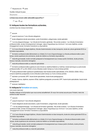 j
k
l
m
n Royaume-Uni n autre
i
j
k
l
m
Veuillez indiquer le pays.

Roumanie
c) Avez-vous encore cette nationalité aujourd'hui ?

j
k
l
m
n non n oui
i
j
k
l
m

8. Indiquez toutes les formations achevées.
(cochez tous les niveaux terminés)

c
d
e
f
g aucune
c
d
e
f
g jusqu'à maximum 7 ans d'école obligatoire
c
d
e
f
g école obligatoire (école secondaire, cycle d'orientation, prégymnase, école spéciale)
c
d
e
f
g 1 an de préapprentissage, 1 an d'école de formation générale, 10e année scolaire, 1 an d'école d'orientation
professionnelle, année d'enseignement ménager, séjour linguistique (au minimum 1 an) avec diplôme, année
d'engagement social, formation transitoire ou équivalente
c
d
e
f
g 2 à 3 ans d'école de degré diplôme, d'école d'administration et des transports, école de culture générale ECG ou
formation équivalente
c
d
e
f
g formation professionnelle élémentaire ou initiale (2 à 4 ans d'apprentissage ou d'école professionnelle à plein
temps, école supérieure de commerce, école de métiers ou formation équivalente)
c
d
e
f
g maturité gymnasiale, école normale (préparant à l'enseignement aux niveaux jardin d'enfants, école primaire,
travaux manuels, économie ménagère)
c
d
e
f
g maturité professionnelle ou maturité spécialisée
c
d
e
f
g formation professionnelle supérieure avec brevet ou diplôme fédéral ou maîtrise, école technique ou autre école
professionnelle, ET ou ES, ESGC (2 ans d'études à plein temps ou 3 ans à temps partiel)

b
c
d
e
f
g école professionnelle supérieure (prédécesseur des hautes écoles spécialisées, ETS, ESCEA, ESSA, IES) y
compris diplômes postgrades (3 ans d'études à plein temps ou 4 ans à temps partiel)
c
d
e
f
g bachelor (université, EPF, haute école spécialisée, haute école pédagogique)
c
d
e
f
g master, licence, diplôme, examen d'Etat, diplôme postgrade (université, EPF, haute école spécialisée, haute école
pédagogique)

c
d
e
f
g doctorat, habilitation

9. Indiquez la formation en cours.
(une seule réponse)
Veuillez indiquer ici la formation que vous suivez actuellement. Si vous n'en suivez aucune pour l'instant, merci de
cocher la case "aucune".

c
d
e
f
g aucune
c
d
e
f
g jusqu'à maximum 7 ans d'école obligatoire
c
d
e
f
g école obligatoire (école secondaire, cycle d'orientation, prégymnase, école spéciale)
c
d
e
f
g 1 an de préapprentissage, 1 an d'école de formation générale, 10e année scolaire, 1 an d'école d'orientation
professionnelle, année d'enseignement ménager, séjour linguistique (au minimum 1 an) avec diplôme, année
d'engagement social, formation transitoire ou équivalente
c
d
e
f
g 2 à 3 ans d'école de degré diplôme, d'école d'administration et des transports, école de culture générale ECG ou
formation équivalente
c
d
e
f
g formation professionnelle élémentaire ou initiale (2 à 4 ans d'apprentissage ou d'école professionnelle à plein
temps, école supérieure de commerce, école de métiers ou formation équivalente)
c
d
e
f
g maturité gymnasiale, école normale (préparant à l'enseignement aux niveaux jardin d'enfants, école primaire,
travaux manuels, économie ménagère)
c
d
e
f
g maturité professionnelle ou maturité spécialisée

 