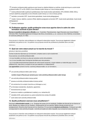 b
c
d
e
f
g formation professionnelle supérieure avec brevet ou diplôme fédéral ou maîtrise, école technique ou autre école
professionnelle, ET ou ES, ESGC (2 ans d'études à plein temps ou 3 ans à temps partiel)
c
d
e
f
g école professionnelle supérieure (prédécesseur des hautes écoles spécialisées, ETS, ESCEA, ESSA, IES) y
compris diplômes postgrades (3 ans d'études à plein temps ou 4 ans à temps partiel)
c
d
e
f
g bachelor (université, EPF, haute école spécialisée, haute école pédagogique)
c
d
e
f
g master, licence, diplôme, examen d'Etat, diplôme postgrade (université, EPF, haute école spécialisée, haute école
pédagogique)
c
d
e
f
g doctorat, habilitation

10. Profession apprise: quelle profession avez-vous apprise dans le cadre de votre
formation achevée la plus élevée?
Donnez si possible la désignation officielle; p.ex.: Cuisinière, Polymécanicien, Agent fiduciaire avec brevet fédéral,
Infirmière HES. Possibilité également d'indiquer des titres universitaires, p. ex. Licence en droit, Maîtrise universitaire
en sciences politiques, Dr. Med.

Vous pouvez ici chercher votre profession en indiquant la description exacte. Vous pouvez également indiquer
seulement une partie du mot - le système vous propose ensuite les professions possibles dans une liste.

Infirmière

11. Quel est votre statut actuel sur le marché du travail ?
(plusieurs réponses possibles)
Cochez toutes les réponses qui conviennent; comptez aussi un job occasionnel.
Vous exercez une activité professionnelle:
- si vous travaillez une heure ou plus par semaine contre rémunération,
- ou si vous travaillez dans l'entreprise familiale sans rémunération,
- ou si vous êtes temporairement absent/e de votre travail (vacances, congé maladie ou maternité payé, service
militaire/civil), mais avez un emploi en tant que salarié/e ou indépendant/e.
Les apprenti/e/s cochent à la fois «activité professionnelle» et «en formation».

b
c
d
e
f
g une activité professionnelle à plein temps
nombre moyen d'heures par semaine pour votre activité professionnelle à plein temps

40

c
d
e
f
g une activité professionnelle à temps partiel
c
d
e
f
g plusieurs activités professionnelles à temps partiel
c
d
e
f
g à la recherche d'un emploi (inscrit/e au chômage ou non)
b
c
d
e
f
g en formation (écolier/ère, étudiant/e, apprenti/e)
c
d
e
f
g femme/homme au foyer
c
d
e
f
g personne invalide ou partiellement invalide (p. ex. rentier/ère AI)
c
d
e
f
g retraité/e (AVS, autre pension) ou autre rentier/ère hors rentes d'invalidité
c
d
e
f
g autre statut sans activité professionnelle

12. Quelle profession exercez-vous actuellement ?
Inscrivez la dénomination exacte, p. ex.: Employé de bureau (et non employé), Greffière de tribunal (et non licence en
droit), Meuleur sur métaux (et non meuleur), Artiste-peintre (et non peintre), Maître d'école primaire (et non
enseignement), Directrice des finances (et non directrice). Si vous exercez plusieurs professions, n'indiquez que celle
correspondant à votre activité principale. L'activité principale est celle à laquelle vous consacrez le plus de temps.

Vous pouvez ici chercher votre profession en indiquant la description exacte. Vous pouvez également indiquer
seulement une partie du mot - le système vous propose ensuite les professions possibles dans une liste.

Infirmière

 