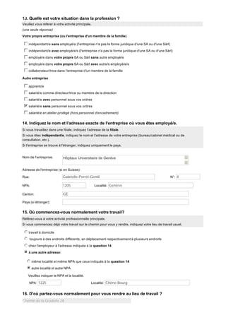 13. Quelle est votre situation dans la profession ?
Veuillez vous référer à votre activité principale.
(une seule réponse)
Votre propre entreprise (ou l'entreprise d'un membre de la famille)

c
d
e
f
g indépendant/e sans employé/e (l'entreprise n'a pas la forme juridique d'une SA ou d'une Sàrl)
c
d
e
f
g indépendant/e avec employé/e/s (l'entreprise n'a pas la forme juridique d'une SA ou d'une Sàrl)
c
d
e
f
g employé/e dans votre propre SA ou Sàrl sans autre employé/e
c
d
e
f
g employé/e dans votre propre SA ou Sàrl avec autre/s employé/e/s
c
d
e
f
g collaborateur/trice dans l'entreprise d'un membre de la famille
Autre entreprise

c
d
e
f
g apprenti/e
c
d
e
f
g salarié/e comme directeur/trice ou membre de la direction
c
d
e
f
g salarié/e avec personnel sous vos ordres
b
c
d
e
f
g salarié/e sans personnel sous vos ordres
c
d
e
f
g salarié/e en atelier protégé (hors personnel d'encadrement)

14. Indiquez le nom et l'adresse exacte de l'entreprise où vous êtes employé/e.
Si vous travaillez dans une filiale, indiquez l'adresse de la filiale.
Si vous êtes indépendant/e, indiquez le nom et l'adresse de votre entreprise (bureau/cabinet médical ou de
consultation, etc.).
Si l'entreprise se trouve à l'étranger, indiquez uniquement le pays.

Nom de l'entreprise:

Hôpitaux Universitaire de Genève

Adresse de l'entreprise (si en Suisse):
Rue:

Gabrielle-Perret-Gentil

NPA:

1205

Canton:

N°: 4

GE

Localité: Genève

Pays (si étranger):

15. Où commencez-vous normalement votre travail?
Référez-vous à votre activité professionnelle principale.
Si vous commencez déjà votre travail sur le chemin pour vous y rendre, indiquez votre lieu de travail usuel.

j
k
l
m
n travail à domicile
j
k
l
m
n toujours à des endroits différents, en déplacement respectivement à plusieurs endroits
j
k
l
m
n chez l'employeur à l'adresse indiquée à la question 14
i
j
k
l
m
n à une autre adresse:
j
k
l
m
n même localité et même NPA que ceux indiqués à la question 14
i
j
k
l
m
n autre localité et autre NPA
Veuillez indiquer le NPA et la localité.
NPA: 1225

Localité: Chêne-Bourg

16. D'où partez-vous normalement pour vous rendre au lieu de travail ?
Chemin de la Gradelle 28

 