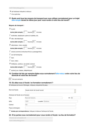 1224 Chêne-Bougeries
i
j
k
l
m
n de l'adresse indiquée ci-dessus
j
k
l
m
n d'un autre lieu

17. Quels sont tous les moyens de transport que vous utilisez normalement pour un trajet
aller-simple durant le même jour pour vous rendre à votre lieu de travail?
Moyens de transport :
b
c
d
e
f
g à pied
heures 35

durée (aller-simple)

minutes

c
d
e
f
g trottinette, skateboard, patins à roulettes, etc.
b
c
d
e
f
g vélo, vélo électrique
heures 15

minutes

heures 10

durée (aller-simple)

minutes

b
c
d
e
f
g vélomoteur, moto, scooter
durée (aller-simple)

c
d
e
f
g voiture (comme conducteur/trice ou passager/ère)
c
d
e
f
g car de l'entreprise
c
d
e
f
g train
c
d
e
f
g tram, métro
b
c
d
e
f
g trolleybus, autobus, car postal, autocar
heures 20

durée (aller-simple)

minutes

c
d
e
f
g autres (p.ex. bateau, téléphérique)

18. Combien de fois par semaine faites-vous normalement l'aller-retour entre votre lieu de
domicile et votre lieu de travail?
10

fois par semaine

19. Où allez-vous à l'école / en formation normalement ?
Si l'adresse se trouve à l'étranger, indiquez uniquement le pays.

Nom de l'école:

Haute école de travail social

Adresse de l'école (si en Suisse):
Rue:

Rue de Voisins

NPA:

1207

Canton:

N°: 80

GE

Localité: Genève

Pays (si étranger):

c
d
e
f
g études par correspondance. Indiquez ci-dessus l'adresse de l'école.

20. D'où partez-vous normalement pour vous rendre à l'école / au lieu de formation?
Chemin de la Gradelle 28
1224 Chêne-Bougeries

 